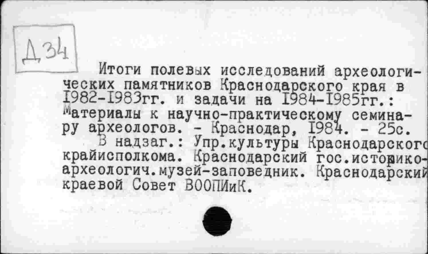 ﻿Итоги полевых исследований археологических памятников Краснодарского края в 1982-1983гг. и задачи на 1984-1985гг.: Материалы к научно-практическому семинару археологов. - Краснодар, 198ч. - 25с.
3 надзаг.: Упр.культуры Краснодарское крайисполкома. Краснодарский гос.историко-археологич.музей-заповедник. Краснодарский краевой Совет ЗООПИиК.